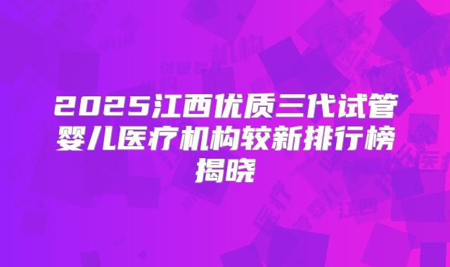 2025江西优质三代试管婴儿医疗机构较新排行榜揭晓