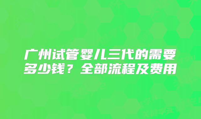 广州试管婴儿三代的需要多少钱?全部流程及费用