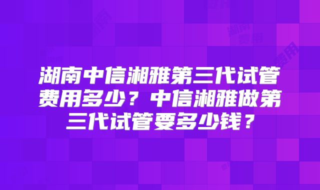 湖南中信湘雅第三代试管费用多少?中信湘雅做第三代试管要多少钱?