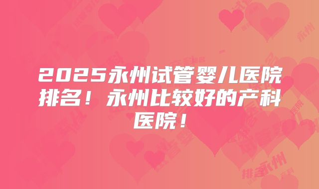 2025永州试管婴儿医院排名！永州比较好的产科医院！