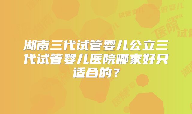 湖南三代试管婴儿公立三代试管婴儿医院哪家好只适合的？