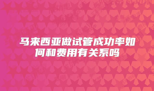 马来西亚做试管成功率如何和费用有关系吗
