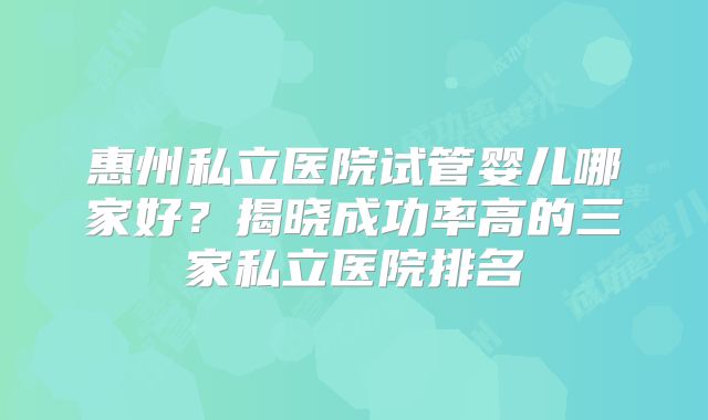 惠州私立医院试管婴儿哪家好？揭晓成功率高的三家私立医院排名