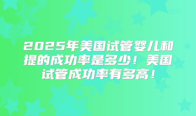 2025年美国试管婴儿和提的成功率是多少!美国试管成功率有多高!