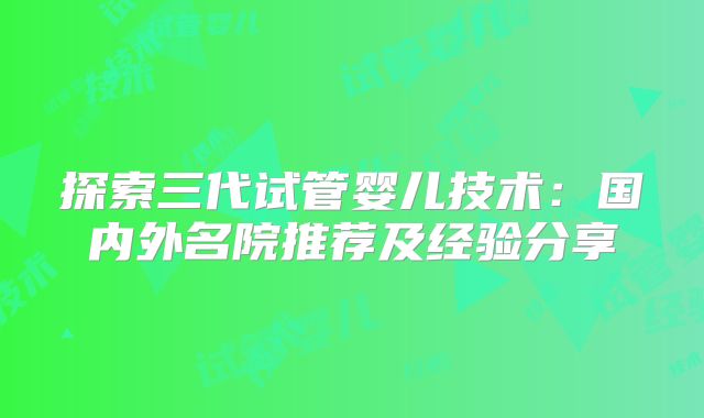 探索三代试管婴儿技术：国内外名院推荐及经验分享
