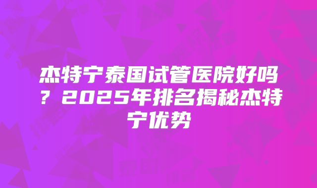 杰特宁泰国试管医院好吗？2025年排名揭秘杰特宁优势