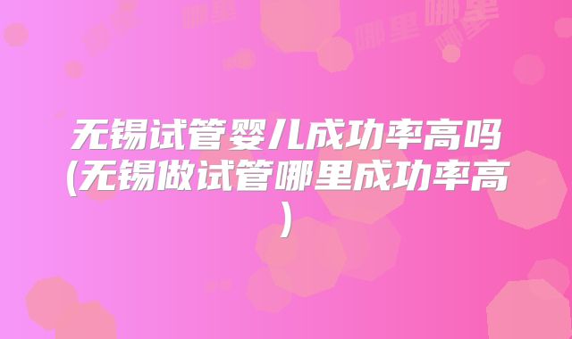 无锡试管婴儿成功率高吗(无锡做试管哪里成功率高)