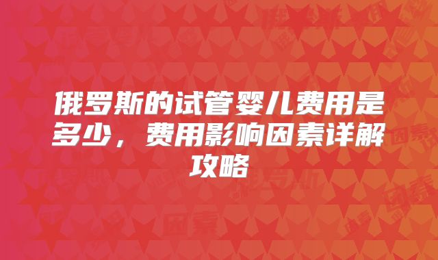 俄罗斯的试管婴儿费用是多少，费用影响因素详解攻略