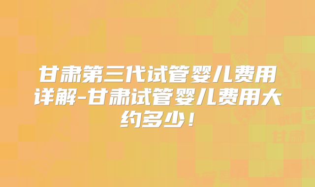 甘肃第三代试管婴儿费用详解-甘肃试管婴儿费用大约多少！
