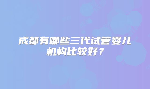 成都有哪些三代试管婴儿机构比较好？