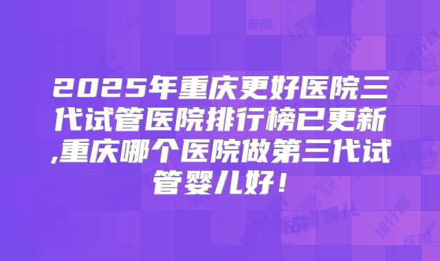 2025年重庆更好医院三代试管医院排行榜已更新,重庆哪个医院做第三代试管婴儿好！