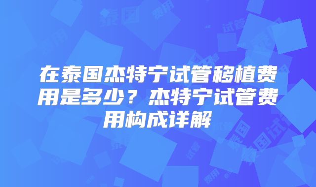在泰国杰特宁试管移植费用是多少?杰特宁试管费用构成详解