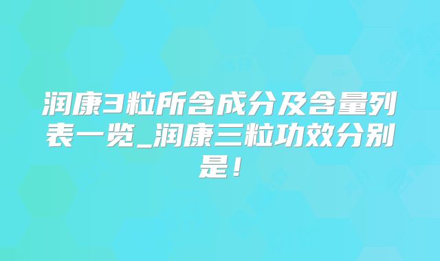 润康3粒所含成分及含量列表一览_润康三粒功效分别是！