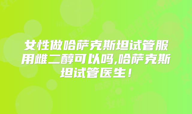 女性做哈萨克斯坦试管服用雌二醇可以吗,哈萨克斯坦试管医生！