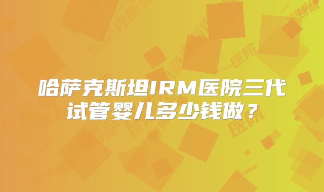 哈萨克斯坦IRM医院三代试管婴儿多少钱做？