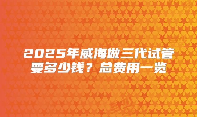 2025年威海做三代试管要多少钱？总费用一览