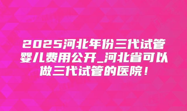 2025河北年份三代试管婴儿费用公开_河北省可以做三代试管的医院！