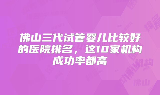 佛山三代试管婴儿比较好的医院排名,这10家机构成功率都高