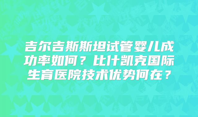 吉尔吉斯斯坦试管婴儿成功率如何？比什凯克国际生育医院技术优势何在？