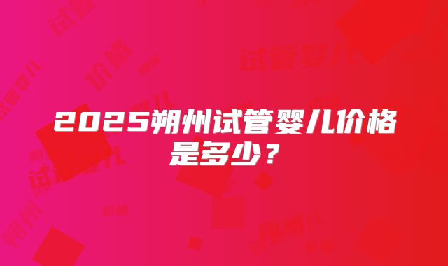 2025朔州试管婴儿价格是多少?