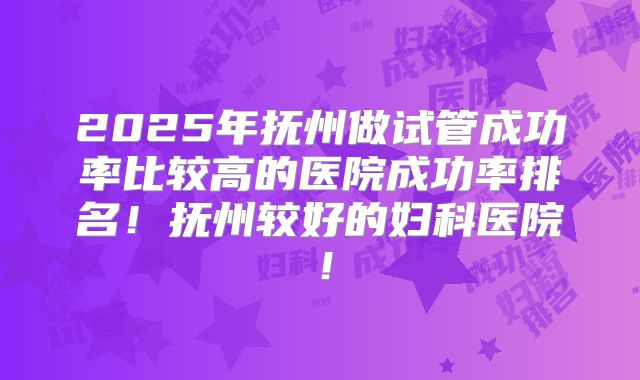2025年抚州做试管成功率比较高的医院成功率排名！抚州较好的妇科医院！