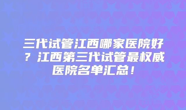 三代试管江西哪家医院好？江西第三代试管最权威医院名单汇总！