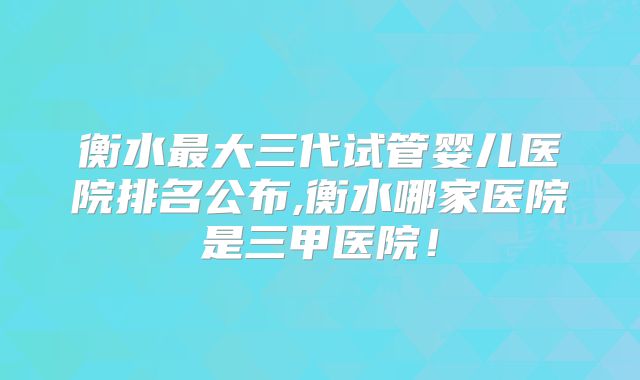 衡水最大三代试管婴儿医院排名公布,衡水哪家医院是三甲医院！