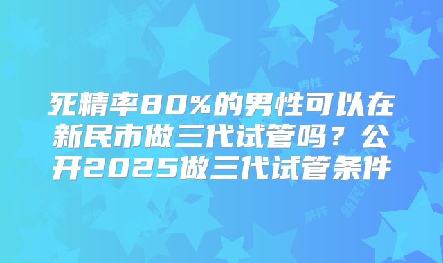 死精率80%的男性可以在新民市做三代试管吗?公开2025做三代试管条件