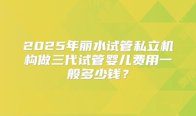 2025年丽水试管私立机构做三代试管婴儿费用一般多少钱？