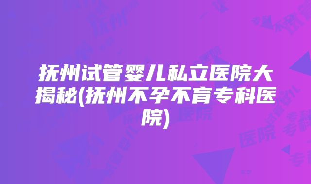 抚州试管婴儿私立医院大揭秘(抚州不孕不育专科医院)