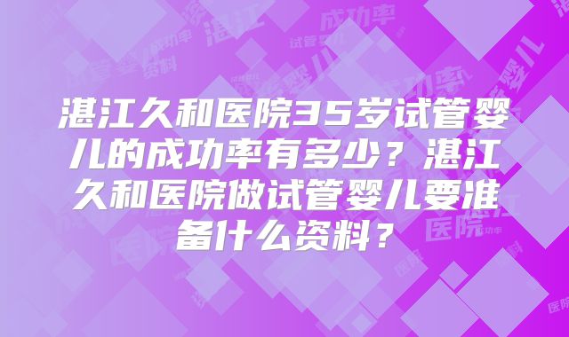 湛江久和医院35岁试管婴儿的成功率有多少？湛江久和医院做试管婴儿要准备什么资料？