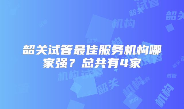 韶关试管最佳服务机构哪家强？总共有4家