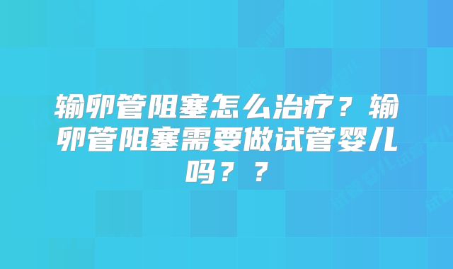 输卵管阻塞怎么治疗？输卵管阻塞需要做试管婴儿吗？？