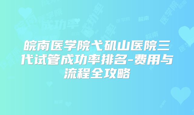 皖南医学院弋矶山医院三代试管成功率排名-费用与流程全攻略