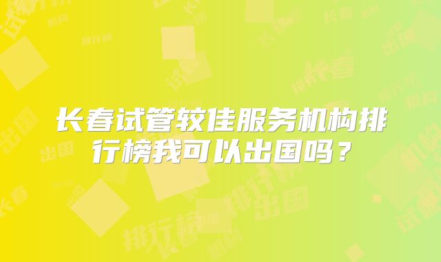 长春试管较佳服务机构排行榜我可以出国吗？