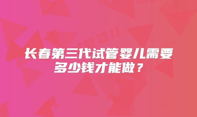 长春第三代试管婴儿需要多少钱才能做?