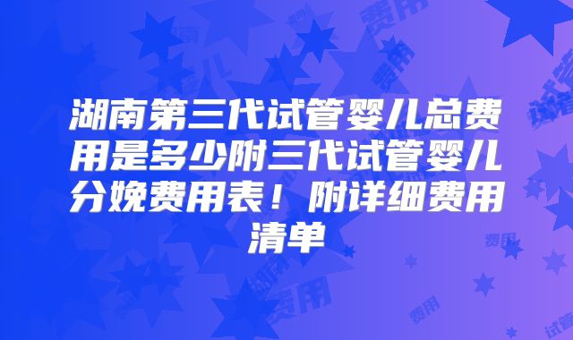 湖南第三代试管婴儿总费用是多少附三代试管婴儿分娩费用表！附详细费用清单