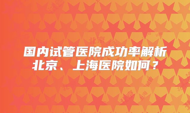 国内试管医院成功率解析北京、上海医院如何？