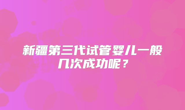 新疆第三代试管婴儿一般几次成功呢?
