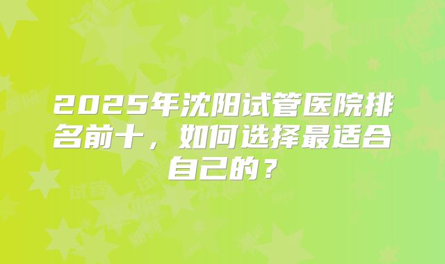 2025年沈阳试管医院排名前十，如何选择最适合自己的？