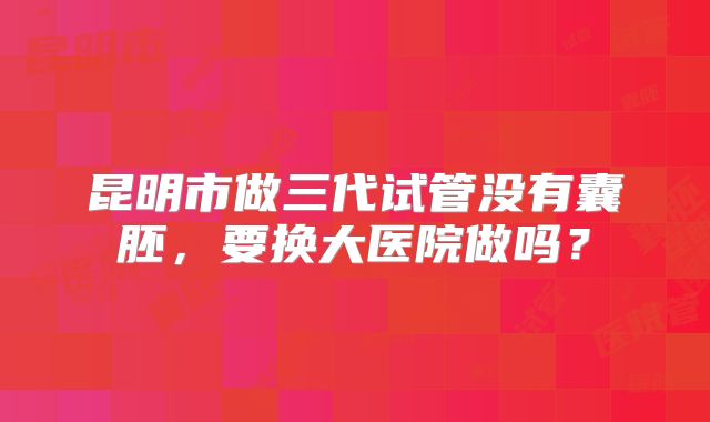 昆明市做三代试管没有囊胚，要换大医院做吗？