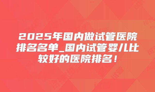 2025年国内做试管医院排名名单_国内试管婴儿比较好的医院排名！
