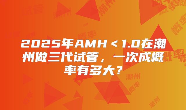 2025年AMH＜1.0在潮州做三代试管，一次成概率有多大？