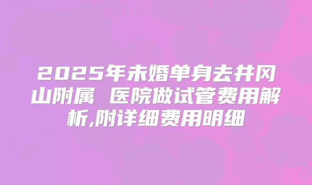 2025年未婚单身去井冈山附属 医院做试管费用解析,附详细费用明细
