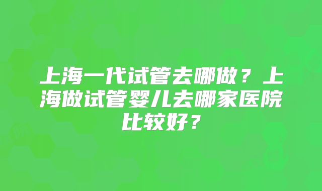 上海一代试管去哪做？上海做试管婴儿去哪家医院比较好？