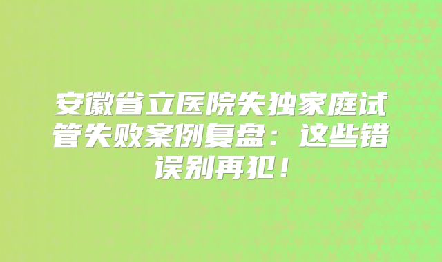 安徽省立医院失独家庭试管失败案例复盘：这些错误别再犯！