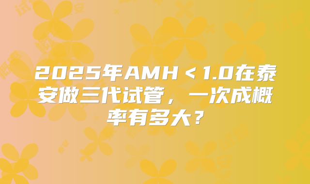 2025年AMH＜1.0在泰安做三代试管，一次成概率有多大？