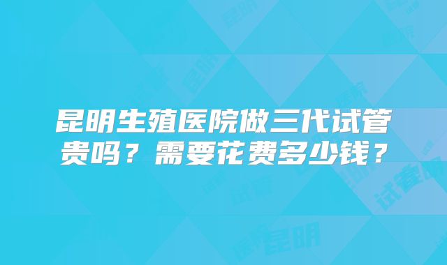 昆明生殖医院做三代试管贵吗?需要花费多少钱?