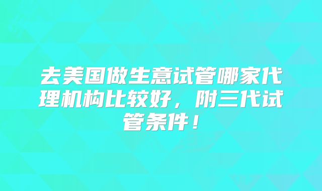 去美国做生意试管哪家代理机构比较好，附三代试管条件！