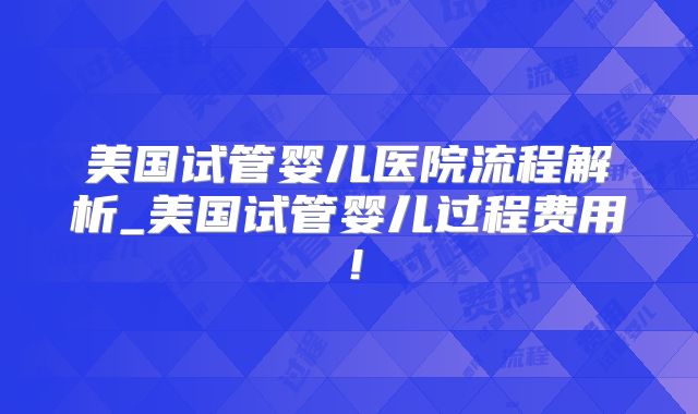 美国试管婴儿医院流程解析_美国试管婴儿过程费用！